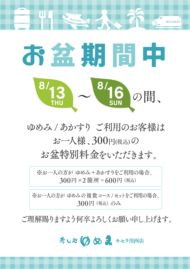 お盆期間中、8月13日～16日の間、ゆめみ・アカスリご利用のお客様はお一人様につき300円(税込)のお盆特別料金をいただきます。ご理解賜りますよう何卒よろしくお願い申し上げます。※ゆめみとアカスリをご利用の場合、合計600円が必要となります。